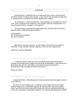 1


                                                       A Atlântida


     "Culturalmente, a Atlântida serve de explicação para certos conhecimentos
existentes desde os tempos mais antigos, e que seriam mais facilmente explicados
se supuséssemos a existência de uma civilização mais antiga..."

    " A civilização e o progresso humano, como podemos ver na Idade das Trevas
e em outros exemplos mais modernos, nem sempre evoluem continuamente. Às
vezes parecem hesitar, estagnar e até regredir."

    " Se estivéssemos tentando desvendar alguns dos mistérios da pré-história,
quantos fatos a Atlântida poderia explicar!"

Charles Berlitz
Em "O Mistério da Atlântida"
Ed. Nova Fronteira


--------------------------------------------------------------------------------

    Pelo fato de existirem centenas, se não milhares de teorias com relação a
Atlântida, iremos abordar somente algumas, talvez as mais importantes:

Atlântida: Lenda ou Realidade?




--------------------------------------------------------------------------------

   "... contaram então a Sólon que ele e os demais gregos ignoravam tudo a
respeito dos períodos mais antigos da história da humanidade; e explicaram essa
ignorância pelo fato de catástrofes e terremotos haverem destruído os
monumentos onde os gregos gravaram seus feitos..."

Platão, no Timeu



--------------------------------------------------------------------------------

   A lenda de Platão, o filósofo grego, foi preservada por pastores egípcios desde
o ano 400 a.C..

   Ela descreve dois diálogos que se referem a uma viagem de Sólon ao Egito,
onde ele soube que os sacerdotes egípcios de Sais possuíam registros escritos
sobre "uma ilha continental além das Colunas de Hércules chamada Atlântida, o
centro de um grande e maravilhoso império" com uma grande população, cidades
 