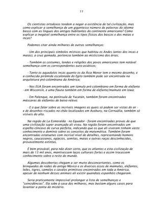 11



   Os cientistas ortodoxos tendem a negar a existência de tal civilização, mas
como explicar a semelhança de um gigantesco número de palavras do idioma
basco com as línguas dos antigos habitantes do continente americano? Como
explicar a inegável semelhança entre os tipos físicos dos bascos e dos maias e
incas?

   Podemos citar ainda milhares de outras semelhanças:

  - Um dos principais símbolos místicos que habitou os Andes (antes dos incas e
maias), a cruz gamada, pertencia também ao misticismo dos árias;

   - Também os costumes, lendas e religiões dos povos americanos tem notável
semelhança com os correspondentes euro-asiáticos;

   - Tanto os aquedutos incas quanto os da Ásia Menor tem o mesmo desenho, e
a conhecida pirâmide escalonada do Egito também pode ser encontrada na
arquitetura pré-colombiana da América;

   - Nos EUA foram encontrados um túmulo pré-colombiano em forma de elefante
- em Wisconsin, e uma flauta também em forma de elefante/mamute em Iowa;

  - Em Palenque, na península de Yucatán, também foram encontradas
máscaras de elefantes de baixo relevo;

    - E o que falar sobre as incríveis imagens as quais só podem ser vistas do ar -
e de desenhos riscados no chão localizados em Avebury, na Cornuália, também só
visíveis do alto.

   Na região de La Esmeralda - no Equador - foram encontradas provas de que
uma civilização super avançada ali viveu. Na região foram encontrados um
espelho côncavo de curva perfeita, indicando que os que ali viveram tinham vasto
conhecimento e domínio sobre os conceitos da matemática. Também foram
encontradas estatuetas com incrível nível de detalhes, representando homens
negros, caucasianos, egípcios, semitas, maias e outras raças desconhecidas,
provavelmente extintas.

   É bem provável, para não dizer certo, que os atlantes e esta civilização de
mais de 13 mil anos, mantivessem laços culturais fortes e assim trocassem
conhecimento sobre o resto do mundo.

   Algumas descobertas chegam a ser muito desconcertantes, como os
brinquedos de rodas do antigo México e os diversos ossos de mamutes, elefantes,
leões, tigres, camelos e cavalos primitivos encontrados em toda a América,
apesar de nenhum desses animais ali existir quandoos espanhóis chegaram.

    Seria praticamente impossível prolongar a lista de semelhanças e
"coincidências". Ela sobe à casa dos milhares, mas bastam alguns casos para
levantar a ponta do mistério.
 