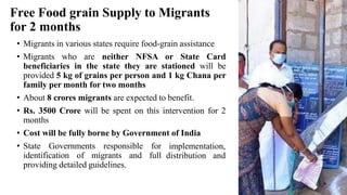 Free Food grain Supply to Migrants
for 2 months
• Migrants in various states require food-grain assistance
• Migrants who are neither NFSA or State Card
beneficiaries in the state they are stationed will be
provided 5 kg of grains per person and 1 kg Chana per
family per month for two months
• About 8 crores migrants are expected to benefit.
• Rs. 3500 Crore will be spent on this intervention for 2
months
• Cost will be fully borne by Government of India
• State Governments responsible for
identification of migrants and full
providing detailed guidelines.
implementation,
distribution and
 