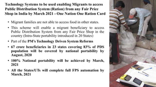 Technology Systems to be used enabling Migrants to access
Public Distribution System (Ration) from any Fair Price
Shop in India by March 2021 - One Nation One Ration Card
• Migrant families are not able to access food in other states.
• This scheme will enable a migrant beneficiary to access
Public Distribution System from any Fair Price Shop in the
country (Intra-State portability introduced in 20 States)
• Part of the PM’s Technology Driven System Reforms
• 67 crore beneficiaries in 23 states covering 83% of PDS
population will be covered by national portability by
August, 2020
• 100% National portability will be achieved by March,
2021
• All the States/UTs will complete full FPS automation by
March, 2021
 