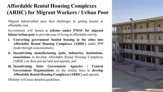 Migrant labour/urban poor face challenges in getting houses at
affordable rent.
Government will launch a scheme under PMAY for migrant
labour/urban poor to provide ease of living at affordable rent by,
i. Converting government funded housing in the cities into
Affordable Rental Housing Complexes (ARHC) under PPP
mode through concessionaire;
ii. Incentivizing manufacturing units, industries, institutions,
associations to develop Affordable Rental Housing Complexes
(ARHC) on their private land and operate; and
iii. Incentivizing State Government Agencies / Central
Government Organizations on the similar lines to develop
Affordable Rental Housing Complexes (ARHC) and operate.
Ministry will issue detailed guidelines.
13
Affordable Rental Housing Complexes
(ARHC) for Migrant Workers / Urban Poor
 
