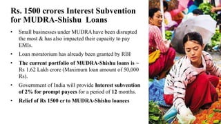 Rs. 1500 crores Interest Subvention
for MUDRA-Shishu Loans
• Small businesses under MUDRAhave been disrupted
the most & has also impacted their capacity to pay
EMIs.
• Loan moratorium has already been granted by RBI
• The current portfolio of MUDRA-Shishu loans is ~
Rs 1.62 Lakh crore (Maximum loan amount of 50,000
Rs).
• Government of India will provide Interest subvention
of 2% for prompt payees for a period of 12 months.
• Relief of Rs 1500 cr to MUDRA-Shishu loanees
 