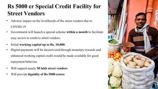 Rs 5000 cr Special Credit Facility for
Street Vendors
• Adverse impact on the livelihoods of the street vendors due to
COVID-19
• Government will launch a special scheme within a month to facilitate
easy access to credit to street vendors.
• Initial working capital up to Rs. 10,000.
• Digital payments will be incentivized through monetary rewards and
enhanced working capital credit would be made available for good
repayment behavior.
• Will support nearly 50 lakh street vendors
• Will provide liquidity of Rs 5000 crores
15
 