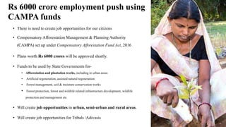 Rs 6000 crore employment push using
CAMPA funds
• There is need to create job opportunities for our citizens
• Compensatory Afforestation Management & Planning Authority
(CAMPA) set up under Compensatory Afforestation Fund Act, 2016
• Plans worth Rs 6000 crores will be approved shortly.
• Funds to be used by State Governments for-
• Afforestation and plantation works, including in urban areas
• Artificial regeneration, assisted natural regeneration
• Forest management, soil & moisture conservation works
• Forest protection, forest and wildlife related infrastructure development, wildlife
protection and management etc
• Will create job opportunities in urban, semi-urban and rural areas.
• Will create job opportunities for Tribals /Adivasis
 