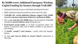 • Inadequate financial resources with Small and Marginal Farmers
• RRBs and Rural Cooperative banks are main source for credit
• NABARD will extend additional refinance support of Rs. 30,000
crore for crop loan requirement of Rural Co-op Banks & RRBs.
• This is over and above Rs 90,000 crore to be provided by NABARD
through the normal refinance route during this year
• Front-loaded on-tap facility to 33 State Co-operative banks, 351
District Co-operative banks and 43 RRBs available on tap based on
their lending .
• To benefit around 3 crore farmers - mostly small and marginal
farmers.
• To meet post harvest (Rabi) & current Kharif requirement in
May/June
Rs 30,000 crores Additional Emergency Working
Capital Funding for farmers through NABARD
 