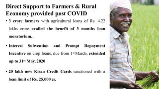 Direct Support to Farmers & Rural
Economy provided post COVID
• 3 crore farmers with agricultural loans of Rs. 4.22
lakhs crore availed the benefit of 3 months loan
moratorium.
• Interest Subvention and Prompt Repayment
Incentive on crop loans, due from 1st March, extended
up to 31st May, 2020
• 25 lakh new Kisan Credit Cards sanctioned with a
loan limit of Rs. 25,000 cr.
 