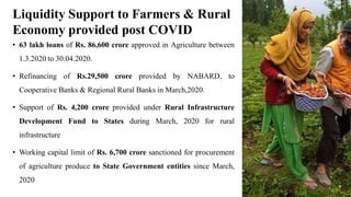 • 63 lakh loans of Rs. 86,600 crore approved in Agriculture between
1.3.2020 to 30.04.2020.
• Refinancing of Rs.29,500 crore provided by NABARD, to
Cooperative Banks & Regional Rural Banks in March,2020.
• Support of Rs. 4,200 crore provided under Rural Infrastructure
Development Fund to States during March, 2020 for rural
infrastructure
• Working capital limit of Rs. 6,700 crore sanctioned for procurement
of agriculture produce to State Government entities since March,
2020
Liquidity Support to Farmers & Rural
Economy provided post COVID
 
