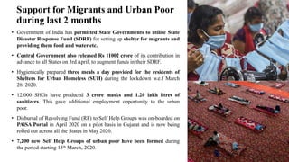 Support for Migrants and Urban Poor
during last 2 months
• Government of India has permitted State Governments to utilise State
Disaster Response Fund (SDRF) for setting up shelter for migrants and
providing them food and water etc.
• Central Government also released Rs 11002 crore of its contribution in
advance to all States on 3rdApril, to augment funds in their SDRF.
• Hygienically prepared three meals a day provided for the residents of
Shelters for Urban Homeless (SUH) during the lockdown w.e.f March
28, 2020.
• 12,000 SHGs have produced 3 crore masks and 1.20 lakh litres of
sanitizers. This gave additional employment opportunity to the urban
poor.
• Disbursal of Revolving Fund (RF) to Self Help Groups was on-boarded on
PAiSA Portal in April 2020 on a pilot basis in Gujarat and is now being
rolled out across all the States in May 2020.
• 7,200 new Self Help Groups of urban poor have been formed during
the period starting 15th March, 2020.
 