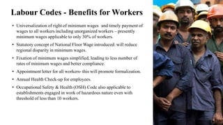 Labour Codes - Benefits for Workers
• Universalization of right of minimum wages and timely payment of
wages to all workers including unorganized workers – presently
minimum wages applicable to only 30% of workers.
• Statutory concept of National Floor Wage introduced: will reduce
regional disparity in minimum wages.
• Fixation of minimum wages simplified, leading to less number of
rates of minimum wages and better compliance.
• Appointment letter for all workers- this will promote formalization.
• Annual Health Check-up for employees.
• Occupational Safety & Health (OSH) Code also applicable to
establishments engaged in work of hazardous nature even with
threshold of less than 10 workers.
 