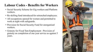 • Social Security Scheme for Gig workers and Platform
workers.
• Re-skilling fund introduced for retrenched employees.
• All occupations opened for women and permitted to
work at night with safeguards.
• Provision for Social Security Fund for unorganised
workers.
• Gratuity for Fixed Tem Employment - Provision of
gratuity on completion of one year service as against 5
years.
Labour Codes - Benefits for Workers
 