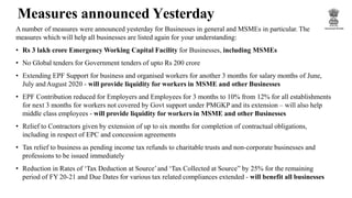 Measures announced Yesterday
Anumber of measures were announced yesterday for Businesses in general and MSMEs in particular. The
measures which will help all businesses are listed again for your understanding:
• Rs 3 lakh crore Emergency Working Capital Facility for Businesses, including MSMEs
• No Global tenders for Government tenders of upto Rs 200 crore
• Extending EPF Support for business and organised workers for another 3 months for salary months of June,
July andAugust 2020 - will provide liquidity for workers in MSME and other Businesses
• EPF Contribution reduced for Employers and Employees for 3 months to 10% from 12% for all establishments
for next 3 months for workers not covered by Govt support under PMGKP and its extension – will also help
middle class employees - will provide liquidity for workers in MSME and other Businesses
• Relief to Contractors given by extension of up to six months for completion of contractual obligations,
including in respect of EPC and concession agreements
• Tax relief to business as pending income tax refunds to charitable trusts and non-corporate businesses and
professions to be issued immediately
• Reduction in Rates of ‘Tax Deduction at Source’and ‘Tax Collected at Source” by 25% for the remaining
period of FY 20-21 and Due Dates for various tax related compliances extended - will benefit all businesses
 