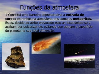 Funções da atmosfera 1-Constitui uma barreira imprescindível à  entrada de corpos  estranhos na atmosfera, tais como os  meteoritos . Estes, devido ao atrito provocado pelo ar, incendeiam-se e acabam por pulverizar-se, evitando que atinjam a superfície do planeta na sua total dimensão. 