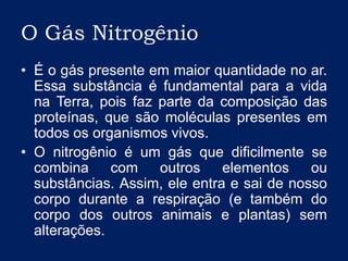 O Gás NitrogênioÉ o gás presente em maior quantidade no ar. Essa substância é fundamental para a vida na Terra, pois faz parte da composição das proteínas, que são moléculas presentes em todos os organismos vivos. O nitrogênio é um gás que dificilmente se combina com outros elementos ou substâncias. Assim, ele entra e sai de nosso corpo durante a respiração (e também do corpo dos outros animais e plantas) sem alterações.