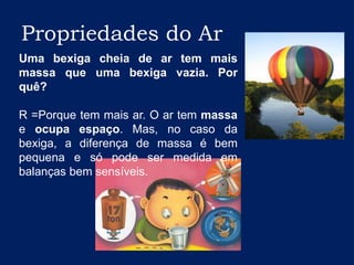 Propriedades do ArUma bexiga cheia de ar tem mais massa que uma bexiga vazia. Por quê?R =Porque tem mais ar. O ar tem massa e ocupa espaço. Mas, no caso da bexiga, a diferença de massa é bem pequena e só pode ser medida em balanças bem sensíveis.