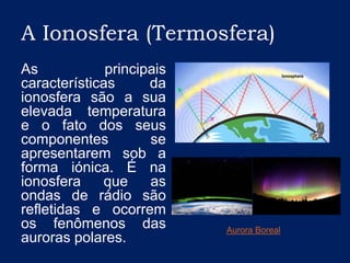 A Ionosfera (Termosfera)As principais características da ionosfera são a sua elevada temperatura e o fato dos seus componentes se apresentarem sob a forma iónica. É na ionosfera que as ondas de rádio são refletidas e ocorrem os fenômenos das auroras polares.Aurora Boreal