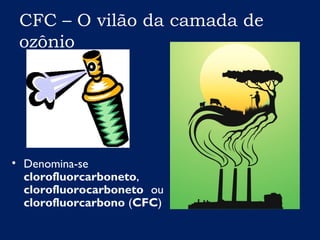 CFC – O vilão da camada de
ozônio
• Denomina-se
clorofluorcarboneto,
clorofluorocarboneto ou
clorofluorcarbono (CFC)
 