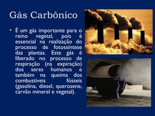 Gás Carbônico
• É um gás importante para o
reino vegetal, pois é
essencial na realização do
processo de fotossíntese
das plantas. Este gás é
liberado no processo de
respiração (na expiração)
dos seres humanos e
também na queima dos
combustíveis fósseis
(gasolina, diesel, querosene,
carvão mineral e vegetal).
 