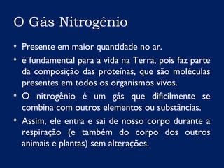 O Gás Nitrogênio
• Presente em maior quantidade no ar.
• é fundamental para a vida na Terra, pois faz parte
da composição das proteínas, que são moléculas
presentes em todos os organismos vivos.
• O nitrogênio é um gás que dificilmente se
combina com outros elementos ou substâncias.
• Assim, ele entra e sai de nosso corpo durante a
respiração (e também do corpo dos outros
animais e plantas) sem alterações.
 