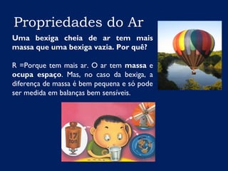 Propriedades do Ar
Uma bexiga cheia de ar tem mais
massa que uma bexiga vazia. Por quê?
R =Porque tem mais ar. O ar tem massa e
ocupa espaço. Mas, no caso da bexiga, a
diferença de massa é bem pequena e só pode
ser medida em balanças bem sensíveis.
 