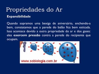Propriedades do Ar
Expansibilidade
Quando sopramos uma bexiga de aniversário, enchendo-a
bem, constatamos que a parede do balão fica bem esticada.
Isso acontece devido a outra propriedade do ar e dos gases:
eles exercem pressão contra a parede do recipiente que
ocupam.
 