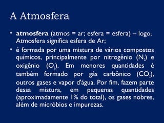 A Atmosfera
• atmosfera (atmos = ar; esfera = esfera) – logo,
Atmosfera significa esfera de Ar;
• é formada por uma mistura de vários compostos
químicos, principalmente por nitrogênio (N2) e
oxigênio (O2). Em menores quantidades é
também formado por gás carbônico (CO2),
outros gases e vapor d'água. Por fim, fazem parte
dessa mistura, em pequenas quantidades
(aproximadamente 1% do total), os gases nobres,
além de micróbios e impurezas.
 