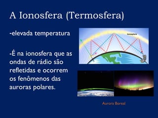 A Ionosfera (Termosfera)
-elevada temperatura
-É na ionosfera que as
ondas de rádio são
refletidas e ocorrem
os fenômenos das
auroras polares.
Aurora Boreal
 