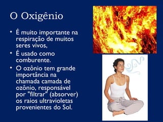 O Oxigênio
• É muito importante na
respiração de muitos
seres vivos,
• É usado como
comburente.
• O ozônio tem grande
importância na
chamada camada de
ozônio, responsável
por "filtrar" (absorver)
os raios ultravioletas
provenientes do Sol.
 