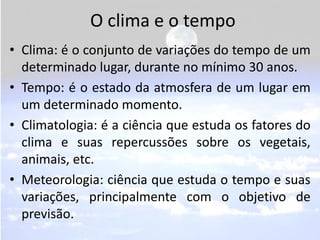 O clima e o tempo
• Clima: é o conjunto de variações do tempo de um
  determinado lugar, durante no mínimo 30 anos.
• Tempo: é o estado da atmosfera de um lugar em
  um determinado momento.
• Climatologia: é a ciência que estuda os fatores do
  clima e suas repercussões sobre os vegetais,
  animais, etc.
• Meteorologia: ciência que estuda o tempo e suas
  variações, principalmente com o objetivo de
  previsão.
 