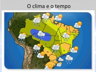 O clima e o tempo
• Clima: é o conjunto de variações do tempo de um
  determinado lugar, durante no mínimo 30 anos.
• Tempo: é o estado da atmosfera de um lugar em
  um determinado momento.
• Climatologia: é a ciência que estuda os fatores do
  clima e suas repercussões sobre os vegetais,
  animais, etc.
• Meteorologia: ciência que estuda o tempo e suas
  variações, principalmente com o objetivo de
  previsão.
 