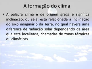 A formação do clima
• A palavra clima é de origem grega e significa
  inclinação, ou seja, está relacionada à inclinação
  do eixo imaginário da Terra, no qual haverá uma
  diferença de radiação solar dependendo da área
  que está localizada, chamadas de zonas térmicas
  ou climáticas.
 