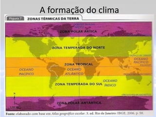 A formação do clima
• A palavra clima é de origem grega e significa
  inclinação, ou seja, está relacionada à inclinação
  do eixo imaginário da Terra, no qual haverá uma
  diferença de radiação solar dependendo da área
  que está localizada, chamadas de zonas térmicas
  ou climáticas.
 