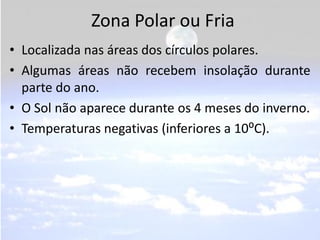 Zona Polar ou Fria
• Localizada nas áreas dos círculos polares.
• Algumas áreas não recebem insolação durante
  parte do ano.
• O Sol não aparece durante os 4 meses do inverno.
• Temperaturas negativas (inferiores a 10⁰C).
 