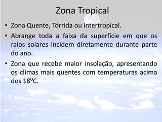 Zona Tropical
• Zona Quente, Tórrida ou Intertropical.
• Abrange toda a faixa da superfície em que os
  raios solares incidem diretamente durante parte
  do ano.
• Zona que recebe maior insolação, apresentando
  os climas mais quentes com temperaturas acima
  dos 18⁰C.
 