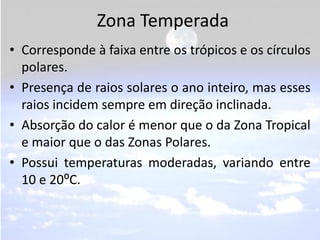 Zona Temperada
• Corresponde à faixa entre os trópicos e os círculos
  polares.
• Presença de raios solares o ano inteiro, mas esses
  raios incidem sempre em direção inclinada.
• Absorção do calor é menor que o da Zona Tropical
  e maior que o das Zonas Polares.
• Possui temperaturas moderadas, variando entre
  10 e 20⁰C.
 