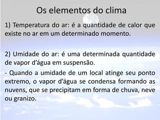 Os elementos do clima
1) Temperatura do ar: é a quantidade de calor que
existe no ar em um determinado momento.

2) Umidade do ar: é uma determinada quantidade
de vapor d’água em suspensão.
- Quando a umidade de um local atinge seu ponto
extremo, o vapor d’água se condensa formando as
nuvens, que se precipitam em forma de chuva, neve
ou granizo.
 