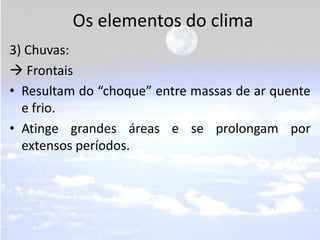 Os elementos do clima
3) Chuvas:
 Frontais
• Resultam do “choque” entre massas de ar quente
  e frio.
• Atinge grandes áreas e se prolongam por
  extensos períodos.
 