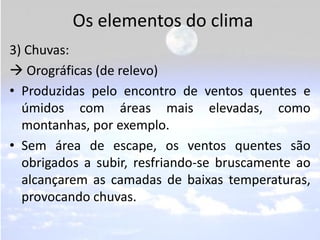 Os elementos do clima
3) Chuvas:
 Orográficas (de relevo)
• Produzidas pelo encontro de ventos quentes e
  úmidos com áreas mais elevadas, como
  montanhas, por exemplo.
• Sem área de escape, os ventos quentes são
  obrigados a subir, resfriando-se bruscamente ao
  alcançarem as camadas de baixas temperaturas,
  provocando chuvas.
 