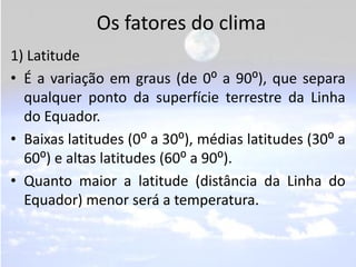 Os fatores do clima
1) Latitude
• É a variação em graus (de 0⁰ a 90⁰), que separa
  qualquer ponto da superfície terrestre da Linha
  do Equador.
• Baixas latitudes (0⁰ a 30⁰), médias latitudes (30⁰ a
  60⁰) e altas latitudes (60⁰ a 90⁰).
• Quanto maior a latitude (distância da Linha do
  Equador) menor será a temperatura.
 