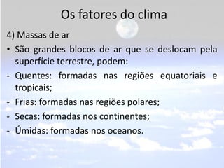 Os fatores do clima
4) Massas de ar
• São grandes blocos de ar que se deslocam pela
  superfície terrestre, podem:
- Quentes: formadas nas regiões equatoriais e
  tropicais;
- Frias: formadas nas regiões polares;
- Secas: formadas nos continentes;
- Úmidas: formadas nos oceanos.
 