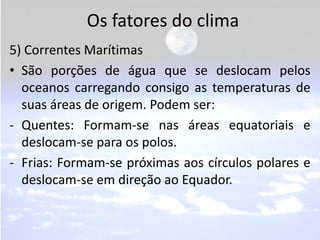 Os fatores do clima
5) Correntes Marítimas
• São porções de água que se deslocam pelos
  oceanos carregando consigo as temperaturas de
  suas áreas de origem. Podem ser:
- Quentes: Formam-se nas áreas equatoriais e
  deslocam-se para os polos.
- Frias: Formam-se próximas aos círculos polares e
  deslocam-se em direção ao Equador.
 