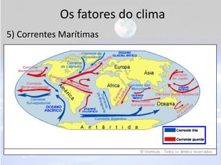Os fatores do clima
5) Correntes Marítimas
• São porções de água que se deslocam pelos
  oceanos carregando consigo as temperaturas de
  suas áreas de origem. Podem ser:
- Quentes: Formam-se nas áreas equatoriais e
  deslocam-se para os polos.
- Frias: Formam-se próximas aos círculos polares e
  deslocam-se em direção ao Equador.
 