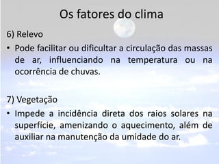 Os fatores do clima
6) Relevo
• Pode facilitar ou dificultar a circulação das massas
  de ar, influenciando na temperatura ou na
  ocorrência de chuvas.

7) Vegetação
• Impede a incidência direta dos raios solares na
  superfície, amenizando o aquecimento, além de
  auxiliar na manutenção da umidade do ar.
 