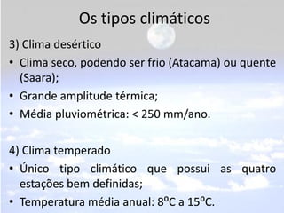 Os tipos climáticos
3) Clima desértico
• Clima seco, podendo ser frio (Atacama) ou quente
  (Saara);
• Grande amplitude térmica;
• Média pluviométrica: < 250 mm/ano.

4) Clima temperado
• Único tipo climático que possui as quatro
  estações bem definidas;
• Temperatura média anual: 8⁰C a 15⁰C.
 