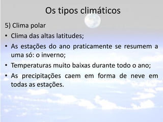 Os tipos climáticos
5) Clima polar
• Clima das altas latitudes;
• As estações do ano praticamente se resumem a
  uma só: o inverno;
• Temperaturas muito baixas durante todo o ano;
• As precipitações caem em forma de neve em
  todas as estações.
 