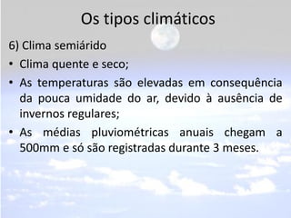 Os tipos climáticos
6) Clima semiárido
• Clima quente e seco;
• As temperaturas são elevadas em consequência
  da pouca umidade do ar, devido à ausência de
  invernos regulares;
• As médias pluviométricas anuais chegam a
  500mm e só são registradas durante 3 meses.
 