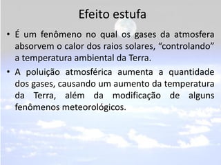Efeito estufa
• É um fenômeno no qual os gases da atmosfera
  absorvem o calor dos raios solares, “controlando”
  a temperatura ambiental da Terra.
• A poluição atmosférica aumenta a quantidade
  dos gases, causando um aumento da temperatura
  da Terra, além da modificação de alguns
  fenômenos meteorológicos.
 