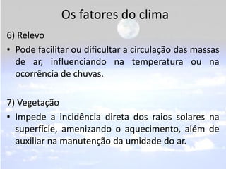 Os fatores do clima
6) Relevo
• Pode facilitar ou dificultar a circulação das massas
  de ar, influenciando na temperatura...