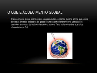 O QUE E AQUECIMENTO GLOBAL
• O aquecimento global acontece por causas naturais, a grande maioria afirma que ocorre
devido as emissão excessiva de gases estufa na atmosfera terrestre. Estes gases
destroem a camada de ozónio, deixando o planeta Terra mais vulnerável aos raios
ultravioletas do Sol.
 