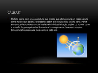 CAUSAS?
• O efeito estufa é um processo natural que impede que a temperatura em nosso planeta
esfrie mais do que deveria, favorecendo assim a continuidade da vida na Terra. Porém
em tempos de avanço quase que irrefreável da industrialização, acções do homem como
a emissão de gases poluentes têm acelerado esse processo, fazendo com que a
temperatura fique cada vez mais quente a cada ano.
 