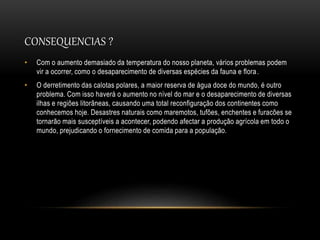 CONSEQUENCIAS ?
• Com o aumento demasiado da temperatura do nosso planeta, vários problemas podem
vir a ocorrer, como o desaparecimento de diversas espécies da fauna e flora.
• O derretimento das calotas polares, a maior reserva de água doce do mundo, é outro
problema. Com isso haverá o aumento no nível do mar e o desaparecimento de diversas
ilhas e regiões litorâneas, causando uma total reconfiguração dos continentes como
conhecemos hoje. Desastres naturais como maremotos, tufões, enchentes e furacões se
tornarão mais susceptíveis a acontecer, podendo afectar a produção agrícola em todo o
mundo, prejudicando o fornecimento de comida para a população.
 